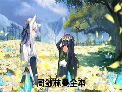 2023热门小说（周敛林曼）在线赏析_周敛林曼txt小说在线阅读笔趣阁