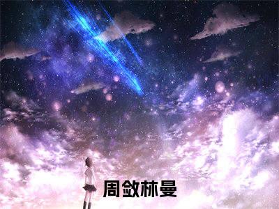 抖音新书热荐周敛林曼-小说全文完整版免费阅读