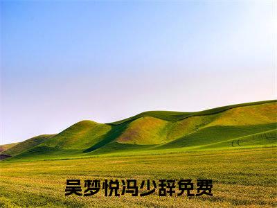 吴梦悦冯少辞全文（吴梦悦冯少辞）抖音热推小说全集无删减_吴梦悦冯少辞免费最新章节列表_笔趣阁