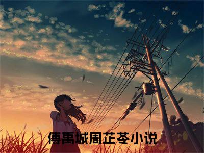 傅禹城周芷苓（傅禹城周芷苓）全文免费在线阅读_傅禹城周芷苓全文免费阅读无弹窗大结局