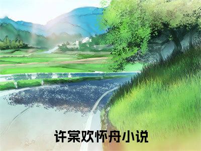 许棠欢怀舟小说免费阅读无弹窗大结局-许棠欢怀舟（许棠欢怀舟）小说全文阅读