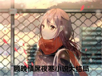 顾晚情席夜寒（顾晚情席夜寒）全文免费阅读-（顾晚情席夜寒无弹窗阅读）最新章节小说免费阅读