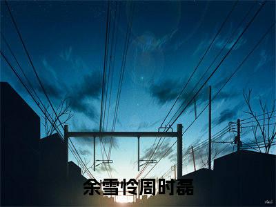 余雪怜周时磊(余雪怜周时磊)全文免费阅读无弹窗大结局_(余雪怜周时磊)余雪怜周时磊无弹窗最新章节列表_笔趣阁(余雪怜周时磊)