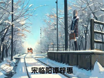 宋临阳谭梓惠（宋临阳谭梓惠小说）在线阅读全文-宋临阳谭梓惠小说免费阅读完结版全文