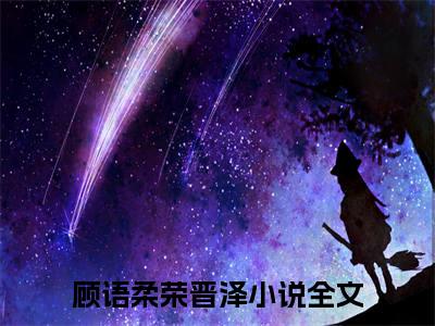 顾语柔荣晋泽（顾语柔荣晋泽）全文免费阅读无弹窗大结局_（顾语柔荣晋泽）免费阅读无弹窗最新章节列表