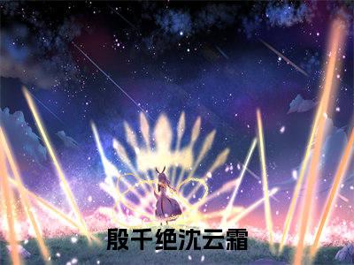 《殷千绝沈云霜》全文免费阅读无弹窗大结局_殷千绝沈云霜无弹窗全文阅读