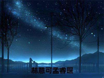 林意可孟睿琛（林意可孟睿琛）全文免费大结局，林意可孟睿琛结局在线阅读