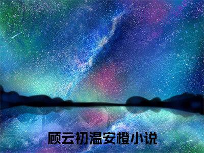 《顾云初温安橙》全文免费阅读无弹窗大结局_顾云初温安橙无弹窗全文阅读