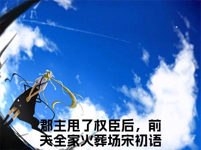 小说郡主甩了权臣后，前夫全家火葬场（宋初语康睿全文免费阅读）完结阅读_宋初语康睿全文免费阅读免费看全文