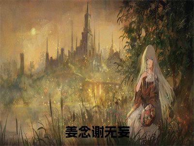 姜念谢无妄热文小说全文阅读-精彩美文恋综官宣，全网直呼这对cp真配免费阅读