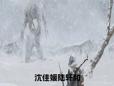 沈佳媛陆轩和（沈佳媛陆轩和）全文免费大结局，沈佳媛陆轩和结局在线阅读