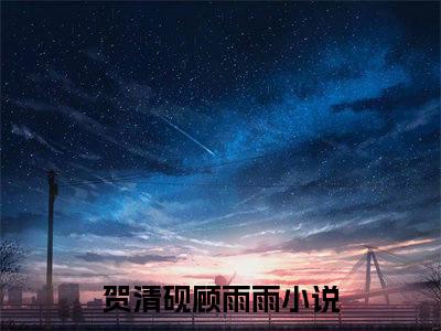 贺清砚顾雨雨（贺清砚顾雨雨）全文免费阅读无弹窗大结局_（贺清砚顾雨雨无弹窗）最新章节免费阅读_笔趣阁