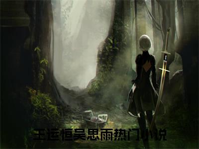 王运恒吴思雨全文免费阅读_（王运恒吴思雨免费阅读无弹窗）王运恒吴思雨最新章节列表笔趣阁（王运恒吴思雨）