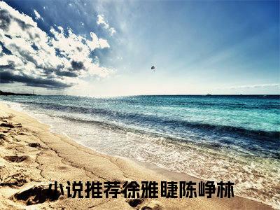 徐雅睫陈峥林（徐雅睫陈峥林全章节完整版）免费阅读-徐雅睫陈峥林全文无删减阅读