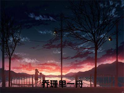 乔珊单一舟（乔珊单一舟小说全文）在线阅读无弹窗大结局-乔珊单一舟全文无删减版阅读