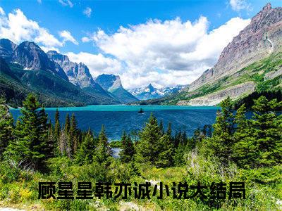 顾星星韩亦诚（顾星星韩亦诚全文在线阅读）-顾星星韩亦诚(顾星星韩亦诚)免费阅读无删减大结局（顾星星韩亦诚）