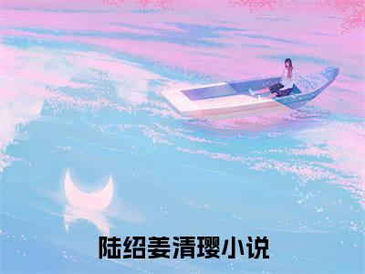 陆绍姜清璎最新小说全文阅读-抖音新书热荐陆绍姜清璎