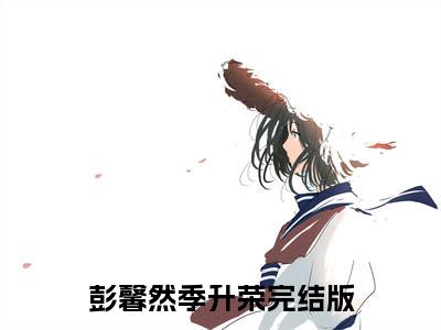 彭馨然季升荣小说（彭馨然季升荣）无弹窗大结局-彭馨然季升荣完整版免费阅读