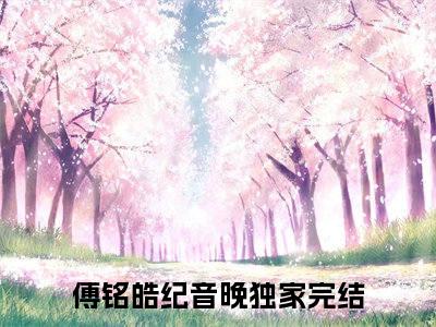 傅铭皓纪音晚小说(傅铭皓纪音晚)全文免费傅铭皓纪音晚读无弹窗大结局_(傅铭皓纪音晚小说免费阅读)
