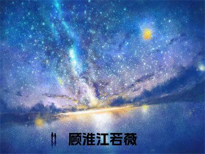 顾淮江若薇（顾淮江若薇)全文免费阅读无弹窗大结局_顾淮江若薇（顾淮江若薇）全文完整无删减版免费阅读（顾淮江若薇）