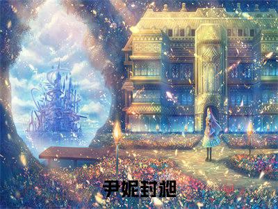 尹妮封昶（尹妮封昶）全文在线阅读无弹窗大结局_(尹妮封昶免费阅读全文大结局)最新章节列表_笔趣阁（尹妮封昶）
