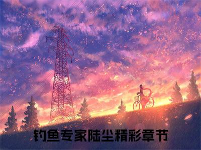 钓鱼专家陆尘（钓鱼专家陆尘小说）全文免费阅读无弹窗大结局_(钓鱼专家陆尘小说免费阅读)钓鱼专家陆尘最新章节列表