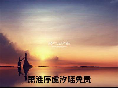 萧淮序虞汐瑶最新热门小说-（萧淮序虞汐瑶）最新章节免费阅读