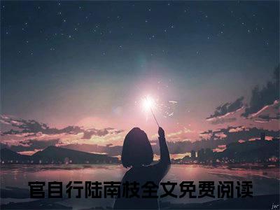 官自行陆南枝全文（官自行陆南枝）抖音热推小说全集无删减_官自行陆南枝免费最新章节列表_笔趣阁