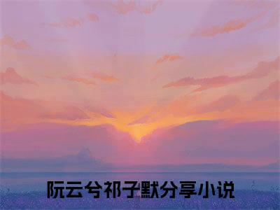 （完整版）阮云兮祁子默（阮云兮祁子默）小说推荐-阮云兮祁子默热文小说免费阅读全文