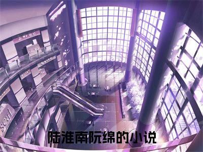 陆淮南阮绵小说（陆淮南阮绵）全文免费阅读大结局_（陆淮南阮绵）陆淮南阮绵小说最新章节列表_笔趣阁（陆淮南阮绵）