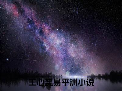 王心蕊易平洲小说(王心蕊易平洲)全文免费阅读无弹窗大结局_(王心蕊易平洲免费阅读全文大结局)最新章节列表_笔趣阁（王心蕊易平洲）