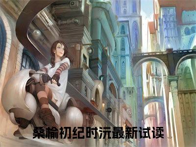 桑榆初纪时沅（桑榆初纪时沅）完整版小说阅读_桑榆初纪时沅全文免费阅读笔趣阁（桑榆初纪时沅）