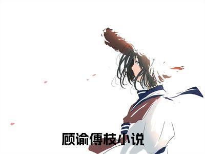 顾谕傅枝免费阅读无弹窗大结局-顾谕傅枝（顾谕傅枝最新全章节大结局）全文阅读