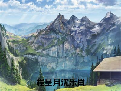 程星月沈乐肖（程星月沈乐肖小说）全文免费阅读无弹窗大结局_(程星月沈乐肖小说免费阅读)程星月沈乐肖最新章节列表