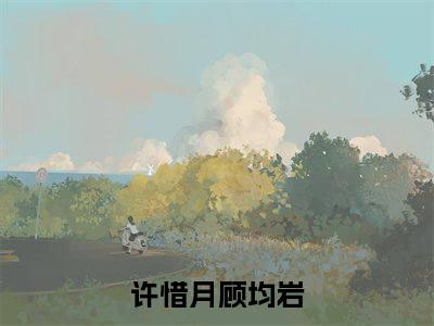许惜月顾均岩（许惜月顾均岩）精彩小说-许惜月顾均岩小说全文无删减版免费阅读