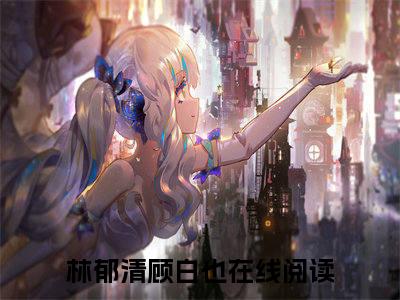林郁清顾白也（林郁清顾白也）全文免费阅读无弹窗大结局_林郁清顾白也完整版小说阅读