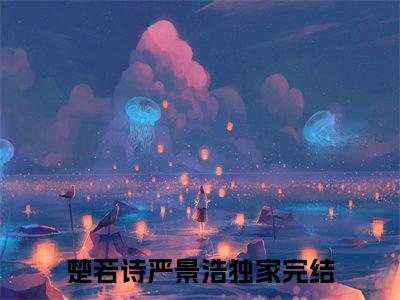 楚若诗严景浩小说大结局免费阅读-（楚若诗严景浩）抖音新上热文分享楚若诗严景浩
