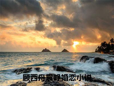 顾西舟袁峥小说在哪里可以看-快手热推顾西舟袁峥(顾西舟袁峥)小说全章节最新阅读