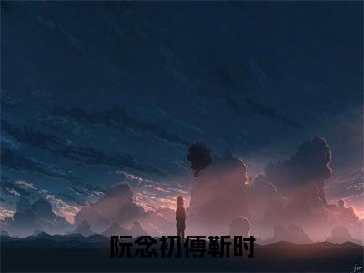 阮念初傅靳时（阮念初傅靳时）精选热门小说-小说（阮念初傅靳时）阮念初傅靳时全文免费阅读最新章节列表