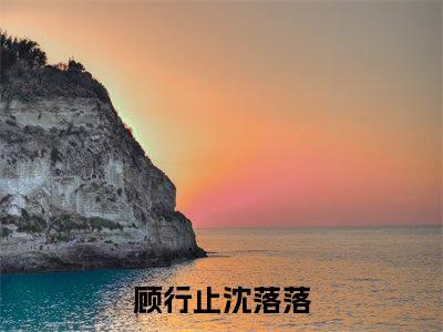 《顾行止沈落落》全文免费阅读最新章节大结局-顾行止沈落落 全文全章节免费阅读