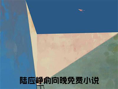 陆应峥俞向晚是哪部小说的主角-（陆应峥俞向晚）全文无弹窗完整版阅读