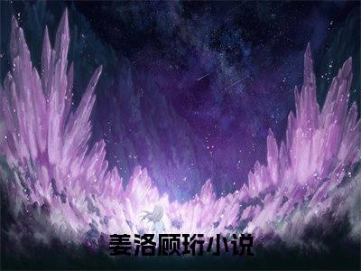 (热推新书)姜洛顾珩小说在线分享-（姜洛顾珩）小说全文免费阅读_姜洛顾珩最新章节列表_笔趣阁