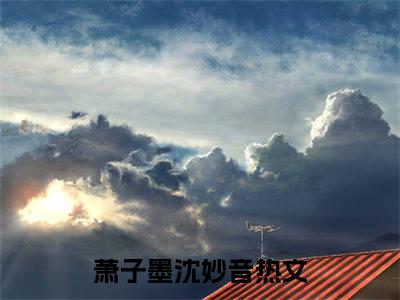 萧子墨沈妙音全文免费阅读无弹窗大结局_萧子墨沈妙音最新章节列表笔趣阁