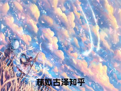 林姒古泽小说（林姒古泽）全文免费阅读无弹窗大结局_林姒古泽小说最新章节列表_笔趣阁（林姒古泽）
