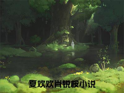 夏欢欢肖锐桉小说全文-（夏欢欢肖锐桉）精选小说夏欢欢肖锐桉大结局阅读