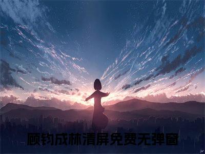 顾钧成林清屏(顾钧成林清屏)全文在线阅读无弹窗大结局_顾钧成林清屏全文无弹窗最新章节列表_笔趣阁