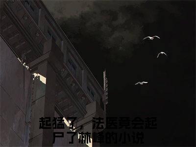 起猛了，法医竟会起尸了林峰小说（起猛了，法医竟会起尸了林峰）全文免费阅读结局-起猛了，法医竟会起尸了林峰强推全文阅读无弹窗