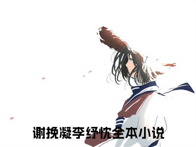 谢挽凝李纾忱小说（谢挽凝李纾忱）全文免费阅读_谢挽凝李纾忱小说精彩在线赏析