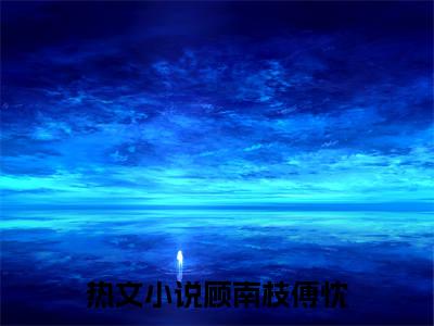 顾南枝傅忱正版小说强推顾南枝傅忱免费小说无弹窗