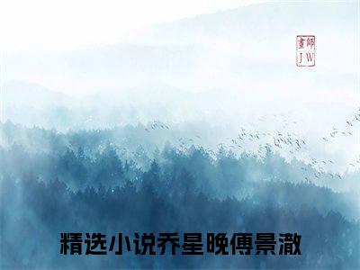 乔星晚傅景澈（乔星晚傅景澈）全文小说完整版-（乔星晚傅景澈）乔星晚傅景澈全文无删减免费阅读
